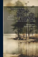 Calcografia di Roma, ovvero, Le piante, vendute, piazze, chiese, palazzi, bassirilievi, statue ed altri monumenti antichi e moderni di questra superba citta'