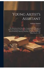 Young Artist's Assistant; or, Elements of the Fine Arts, Containing the Principles of Drawing, Painting in General, Crayon Painting, Oil Painting, Portrait Painting, Miniature Painting, Designing, Col