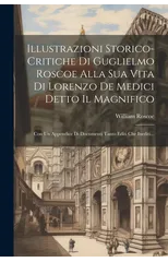 Illustrazioni Storico-critiche Di Guglielmo Roscoe Alla Sua Vita Di Lorenzo De Medici Detto Il Magnifico