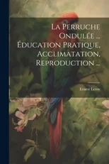 La Perruche Ondulee ... Education Pratique, Acclimatation, Reproduction ...