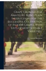 Grape Growing for Amateurs. Being Plain Instructions for the Successful Cultivation of Indoor Grapes, With Lists of Most Suitable Varieties ..