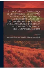 Relacion de los festines que se celebraron en el Vaticano con motivo de las bodas de Lucrecia Borgia con don Alonso de Aragon, principe de Salerno, duque de Biseglia, hijo natural de D. Alonso, rey de