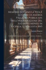 Memorie Intorno La Vita E Le Opere Di Andrea Palladio, Pubblicate Nell'inaugurazione Del Suo Monumento In Vicenza, Li 19 Agosta 1845