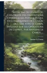 Medecine De L'esprit Ou L'on Traite Des Dispositions Et Des Causes Physiques Qui, En Consequence De L'union De L'ame Avec Le Corps, Influent Sur Les Operations De L'esprit... Par Antoine Le Camus.....