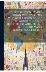 The First Religion Handed Down by the Wise Men Who Were Chosen of God to Worship God and Believed God When He Said "Behold, the Man is Become as One of Us" ..