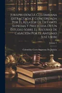 Jurisprudencia Colombiana Extractada Y Concordada Por El Relator De La Corte Suprema Y Precedida De Un Estudio Sobre El Recurso De Casacion Por El Antonio Juse Uribe; Volume 1
