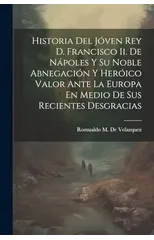Historia Del Joven Rey D. Francisco Ii. De Napoles Y Su Noble Abnegacion Y Heroico Valor Ante La Europa En Medio De Sus Recientes Desgracias