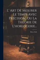 L' Art De Mesurer Le Temps Avec Precision, Ou La Theorie De L'horlogerie...