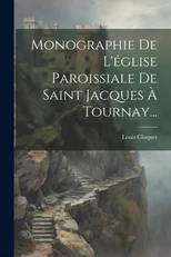 Monographie De L'eglise Paroissiale De Saint Jacques A Tournay...