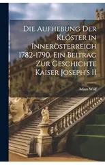 Die Aufhebung der Kloster in Innerosterreich 1782-1790. Ein Beitrag zur Geschichte Kaiser Joseph's II