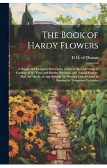 The Book of Hardy Flowers; a Simple and Complete Descriptive Guide to the Cultivation in Gardens of the Trees and Shrubs, Perennial and Annual Flowers, That are Hardy, or are Suitable for Planting Out