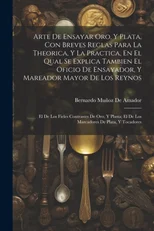 Arte De Ensayar Oro, Y Plata, Con Breves Reglas Para La Theorica, Y La Practica, En El Qual Se Explica Tambien El Oficio De Ensayador, Y Mareador Mayor De Los Reynos