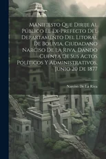 Manifiesto Que Dirije Al Publico El Ex-Prefecto Del Departamento Del Litoral De Bolivia, Ciudadano Narciso De La Riva, Dando Cuenta De Sus Actos Politicos Y Administrativos, Junio 20 De 1877