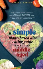 A Simple Plant-Based Diet Eating Guide For The Middle Aged Whole-food Plant-Based Diet Guide For Beginners Exclusive Guide to a Vegan Diet Menus To Impr