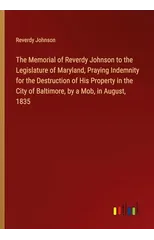 The Memorial of Reverdy Johnson to the Legislature of Maryland, Praying Indemnity for the Destruction of His Property in the City of Baltimore, by a Mob, in August, 1835