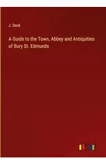 A Guide to the Town, Abbey and Antiquities of Bury St. Edmunds