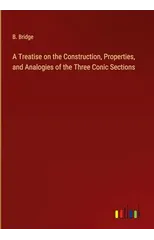 A Treatise on the Construction, Properties, and Analogies of the Three Conic Sections