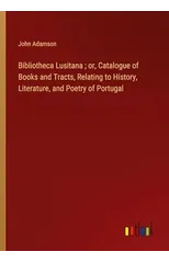 Bibliotheca Lusitana; or, Catalogue of Books and Tracts, Relating to History, Literature, and Poetry of Portugal