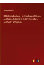 Bibliotheca Lusitana; or, Catalogue of Books and Tracts, Relating to History, Literature, and Poetry of Portugal