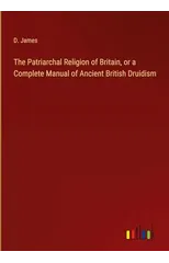 The Patriarchal Religion of Britain, or a Complete Manual of Ancient British Druidism