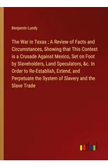 The War in Texas; A Review of Facts and Circumstances, Showing that This Contest is a Crusade Against Mexico, Set on Foot by Slaveholders, Land Speculators, &c. In Order to Re-Establish, Extend, and P