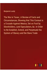 The War in Texas; A Review of Facts and Circumstances, Showing that This Contest is a Crusade Against Mexico, Set on Foot by Slaveholders, Land Speculators, &c. In Order to Re-Establish, Extend, and P