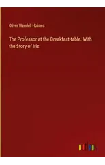 The Professor at the Breakfast-table. With the Story of Iris
