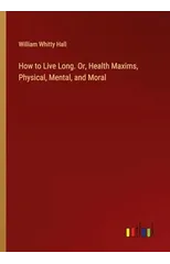 How to Live Long. Or, Health Maxims, Physical, Mental, and Moral