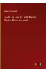 How to Live Long. Or, Health Maxims, Physical, Mental, and Moral
