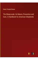 The Sheep-scab. Its Nature, Prevention and Cure. A Handbook for American Shepherds