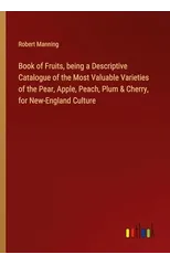 Book of Fruits, being a Descriptive Catalogue of the Most Valuable Varieties of the Pear, Apple, Peach, Plum & Cherry, for New-England Culture