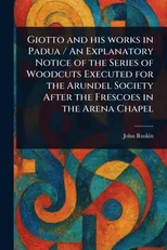 Giotto and His Works in Padua / An Explanatory Notice of the Series of Woodcuts Executed for the Arundel Society After the Frescoes in the Arena Chapel