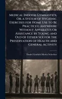 Medical Indoor Gymnastics, Or, a System of Hygienic Exercises for Home Use to Be Practiced Anywhere Without Apparatus Or Assistance by Young and Old of Either Sex for the Preservation of Health and Ge