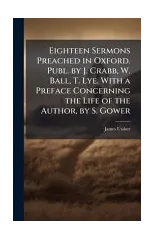 Eighteen Sermons Preached in Oxford. Publ. by J. Crabb, W. Ball, T. Lye. With a Preface Concerning the Life of the Author, by S. Gower