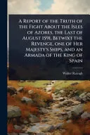 A Report of the Truth of the Fight About the Isles of Azores, the Last of August 1591, Betwixt the Revenge, one of Her Majesty's Ships, and an Armada of the King of Spain