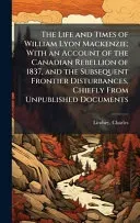 The Life and Times of William Lyon Mackenzie; With an Account of the Canadian Rebellion of 1837, and the Subsequent Frontier Disturbances, Chiefly From Unpublished Documents