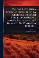 Valore E Sventura Episodio Storico Della Gloriosa Difesa Di Vercelli Contro Le Armi Di Spagna Nel 1617 Narrato Da Costanzo Ferrari...